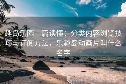 趣岛乐园一篇读懂：分类内容浏览技巧与订阅方法，乐趣岛动画片叫什么名字