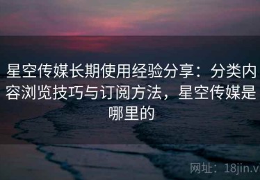 星空传媒长期使用经验分享：分类内容浏览技巧与订阅方法，星空传媒是哪里的