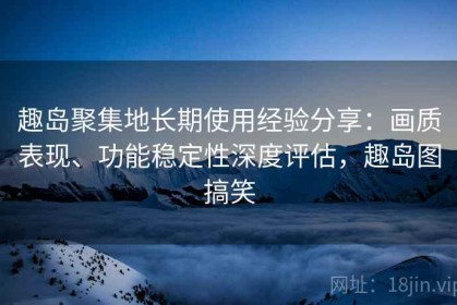 趣岛聚集地长期使用经验分享：画质表现、功能稳定性深度评估，趣岛图搞笑
