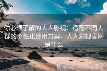 你必须了解的人人影视：适配不同人群的个性化使用方案，人人影视官网是什么