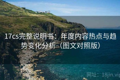 17cs完整说明书：年度内容热点与趋势变化分析（图文对照版）