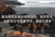 趣岛网页版最新使用指南：画质表现、功能稳定性深度评估，趣图岛最新