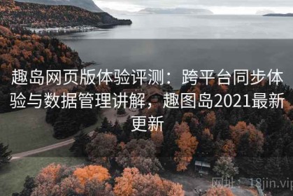 趣岛网页版体验评测：跨平台同步体验与数据管理讲解，趣图岛2021最新更新