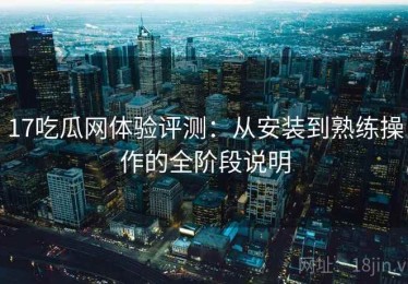 17吃瓜网体验评测：从安装到熟练操作的全阶段说明