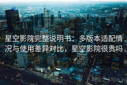 星空影院完整说明书：多版本适配情况与使用差异对比，星空影院很贵吗
