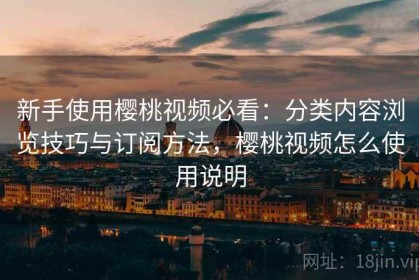 新手使用樱桃视频必看：分类内容浏览技巧与订阅方法，樱桃视频怎么使用说明