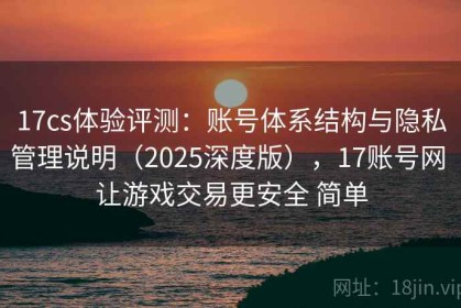 17cs体验评测：账号体系结构与隐私管理说明（2025深度版），17账号网 让游戏交易更安全 简单