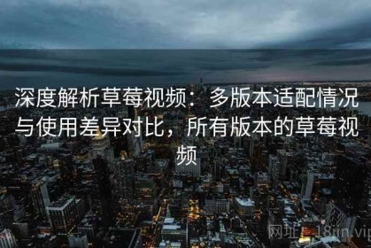 深度解析草莓视频：多版本适配情况与使用差异对比，所有版本的草莓视频