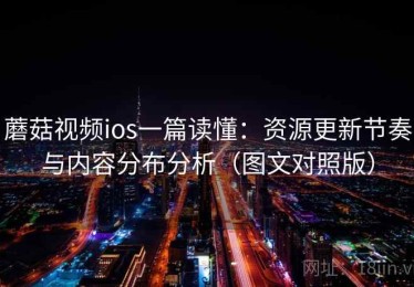 蘑菇视频ios一篇读懂：资源更新节奏与内容分布分析（图文对照版）