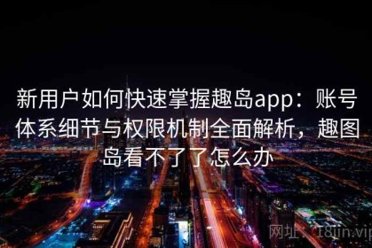 新用户如何快速掌握趣岛app：账号体系细节与权限机制全面解析，趣图岛看不了了怎么办