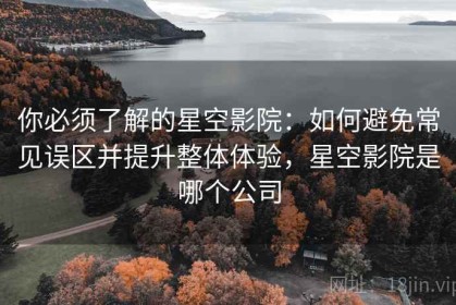 你必须了解的星空影院：如何避免常见误区并提升整体体验，星空影院是哪个公司