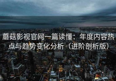 蘑菇影视官网一篇读懂：年度内容热点与趋势变化分析（进阶剖析版）