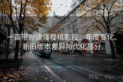 一篇带你读懂樱桃影视：年度变化、新旧版本差异与优化部分