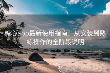糖心app最新使用指南：从安装到熟练操作的全阶段说明