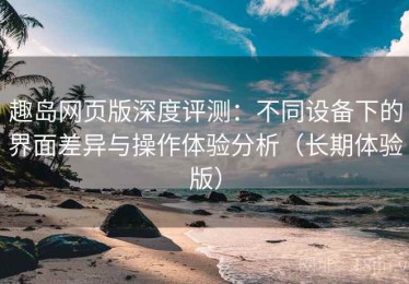 趣岛网页版深度评测：不同设备下的界面差异与操作体验分析（长期体验版）