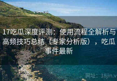 17吃瓜深度评测：使用流程全解析与高频技巧总结（专家分析版），吃瓜事件最新