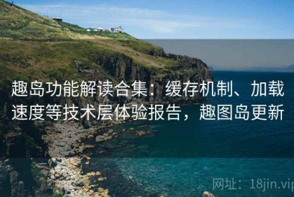 趣岛功能解读合集：缓存机制、加载速度等技术层体验报告，趣图岛更新