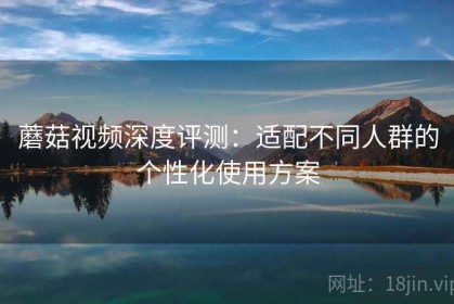 蘑菇视频深度评测：适配不同人群的个性化使用方案