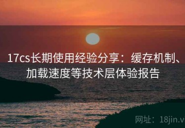 17cs长期使用经验分享：缓存机制、加载速度等技术层体验报告