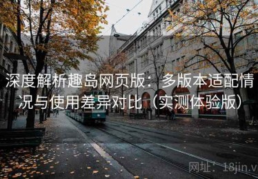 深度解析趣岛网页版：多版本适配情况与使用差异对比（实测体验版）