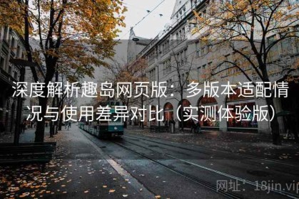 深度解析趣岛网页版：多版本适配情况与使用差异对比（实测体验版）