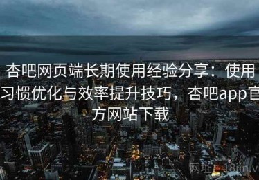 杏吧网页端长期使用经验分享：使用习惯优化与效率提升技巧，杏吧app官方网站下载