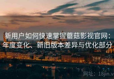 新用户如何快速掌握蘑菇影视官网：年度变化、新旧版本差异与优化部分