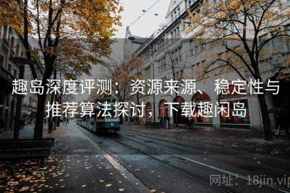 趣岛深度评测：资源来源、稳定性与推荐算法探讨，下载趣闲岛