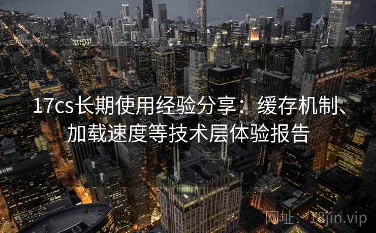 17cs长期使用经验分享:缓存机制、加载速度等技术层体验报告 17cs长期使用经验分享:缓存机制、加载速度等技术层体验报告