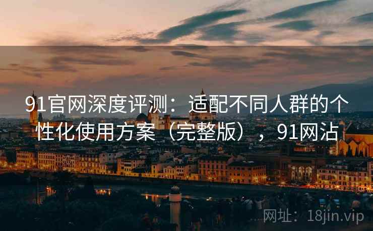 91官网深度评测:适配不同人群的个性化使用方案(完整版),91网沾 91官网深度评测:适配不同人群的个性化使用方案(完整版),91网沾