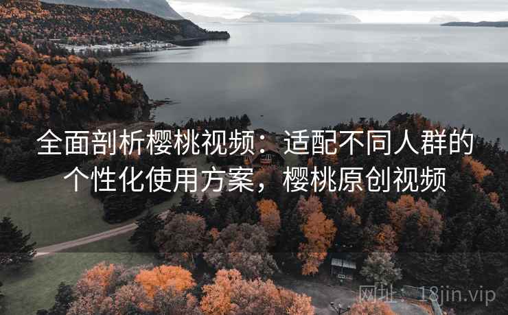 全面剖析樱桃视频：适配不同人群的个性化使用方案，樱桃原创视频