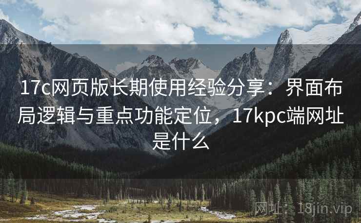 17c网页版长期使用经验分享：界面布局逻辑与重点功能定位，17kpc端网址是什么