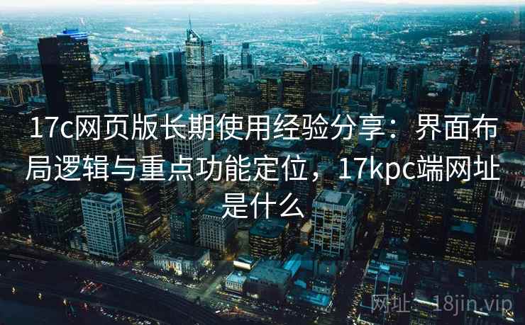 17c网页版长期使用经验分享：界面布局逻辑与重点功能定位，17kpc端网址是什么
