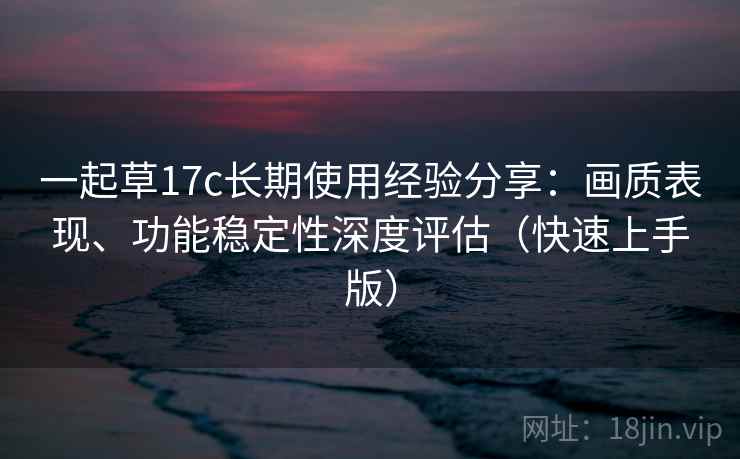 一起草17c长期使用经验分享:画质表现、功能稳定性深度评估(快速上手版) 一起草17c长期使用经验分享:画质表现、功能稳定性深度评估(快速上手版)