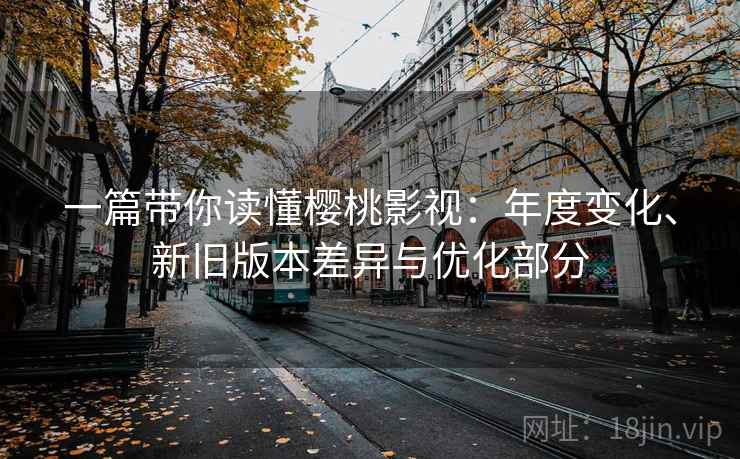 一篇带你读懂樱桃影视:年度变化、新旧版本差异与优化部分 一篇带你读懂樱桃影视:年度变化、新旧版本差异与优化部分