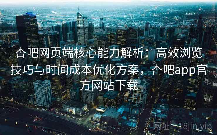杏吧网页端核心能力解析:高效浏览技巧与时间成本优化方案,杏吧app官方网站下载 杏吧网页端核心能力解析:高效浏览技巧与时间成本优化方案,杏吧app官方网站下载