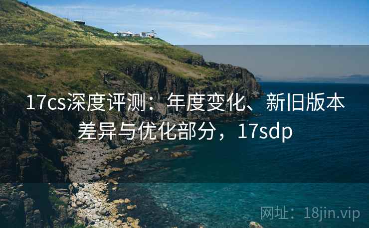 17cs深度评测:年度变化、新旧版本差异与优化部分,17sdp 17cs深度评测:年度变化、新旧版本差异与优化部分,17sdp
