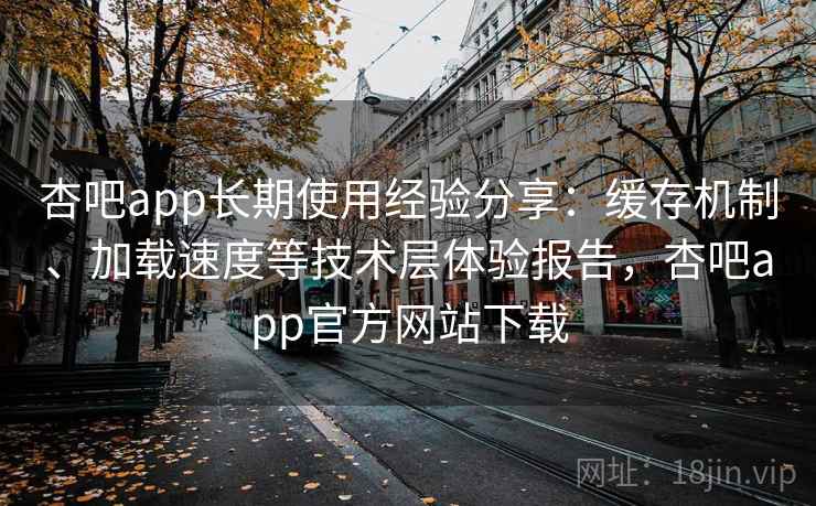 杏吧app长期使用经验分享：缓存机制、加载速度等技术层体验报告，杏吧app官方网站下载