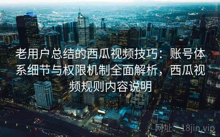 老用户总结的西瓜视频技巧：账号体系细节与权限机制全面解析，西瓜视频规则内容说明