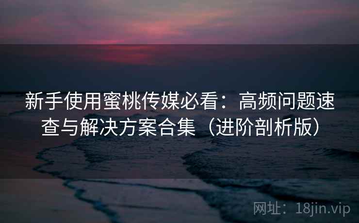 新手使用蜜桃传媒必看：高频问题速查与解决方案合集（进阶剖析版）
