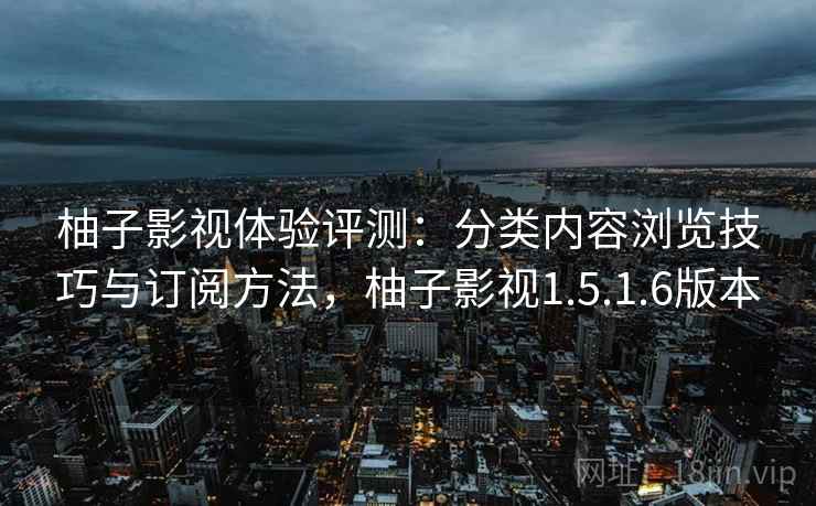 柚子影视体验评测：分类内容浏览技巧与订阅方法，柚子影视1.5.1.6版本