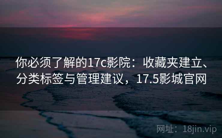 你必须了解的17c影院：收藏夹建立、分类标签与管理建议，17.5影城官网