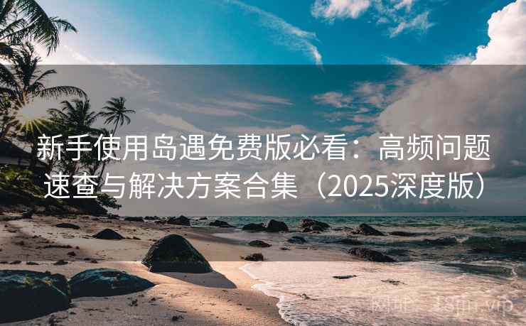 新手使用岛遇免费版必看：高频问题速查与解决方案合集（2025深度版）