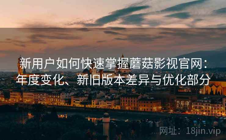 新用户如何快速掌握蘑菇影视官网：年度变化、新旧版本差异与优化部分