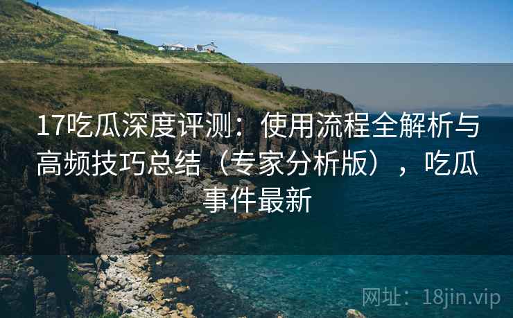 17吃瓜深度评测：使用流程全解析与高频技巧总结（专家分析版），吃瓜事件最新