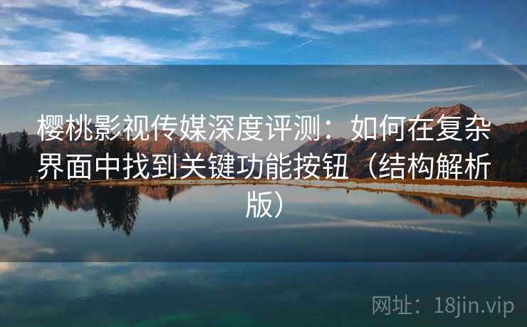 樱桃影视传媒深度评测：如何在复杂界面中找到关键功能按钮（结构解析版）