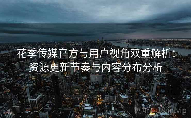 花季传媒官方与用户视角双重解析：资源更新节奏与内容分布分析