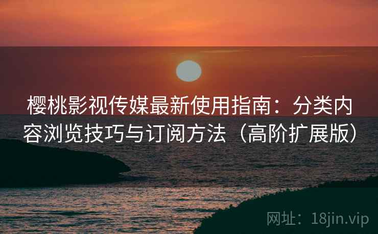 樱桃影视传媒最新使用指南：分类内容浏览技巧与订阅方法（高阶扩展版）