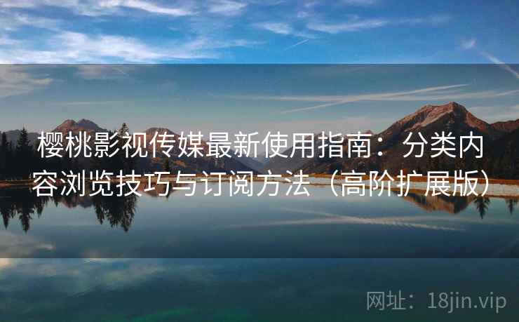 樱桃影视传媒最新使用指南：分类内容浏览技巧与订阅方法（高阶扩展版）