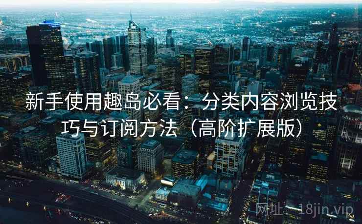 新手使用趣岛必看：分类内容浏览技巧与订阅方法（高阶扩展版）